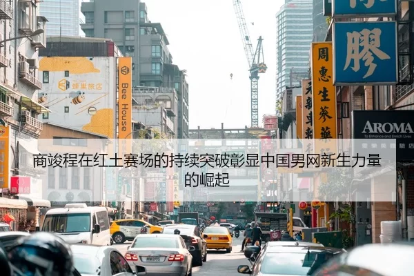 商竣程在红土赛场的持续突破彰显中国男网新生力量的崛起