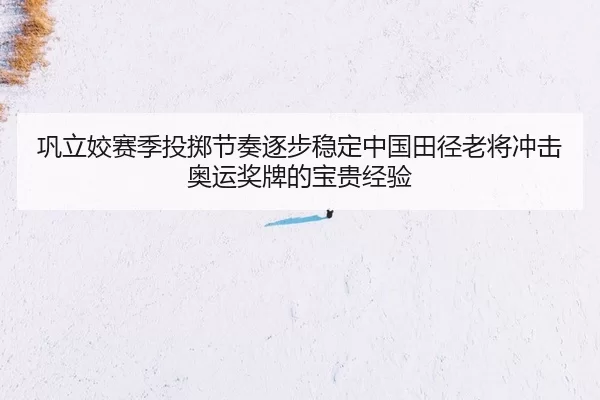 巩立姣赛季投掷节奏逐步稳定中国田径老将冲击奥运奖牌的宝贵经验