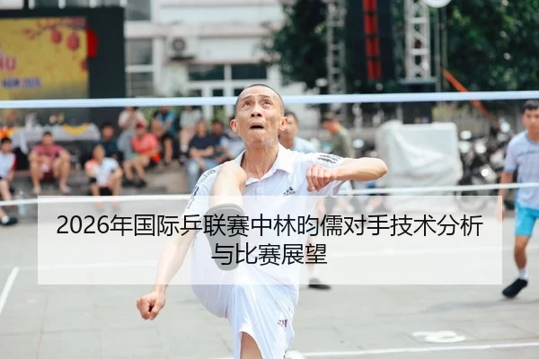 2026年国际乒联赛中林昀儒对手技术分析与比赛展望