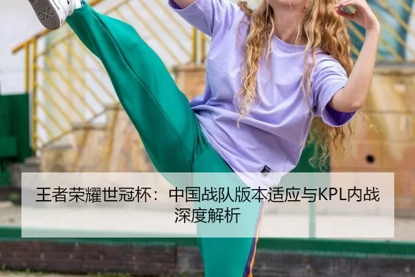 王者荣耀世冠杯：中国战队版本适应与KPL内战深度解析