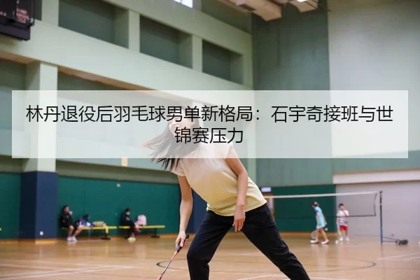 林丹退役后羽毛球男单新格局：石宇奇接班与世锦赛压力