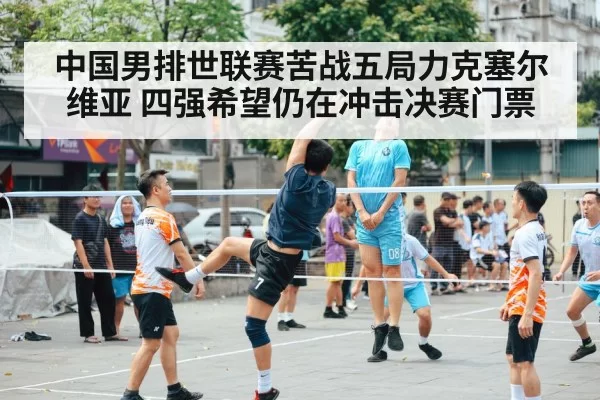 中国男排世联赛苦战五局力克塞尔维亚 四强希望仍在冲击决赛门票
