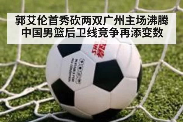 郭艾伦首秀砍两双广州主场沸腾 中国男篮后卫线竞争再添变数